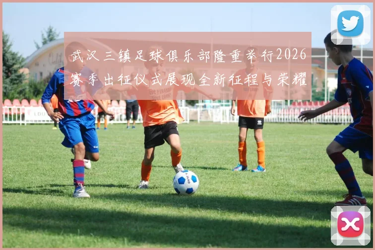 武汉三镇足球俱乐部隆重举行2026赛季出征仪式展现全新征程与荣耀追求