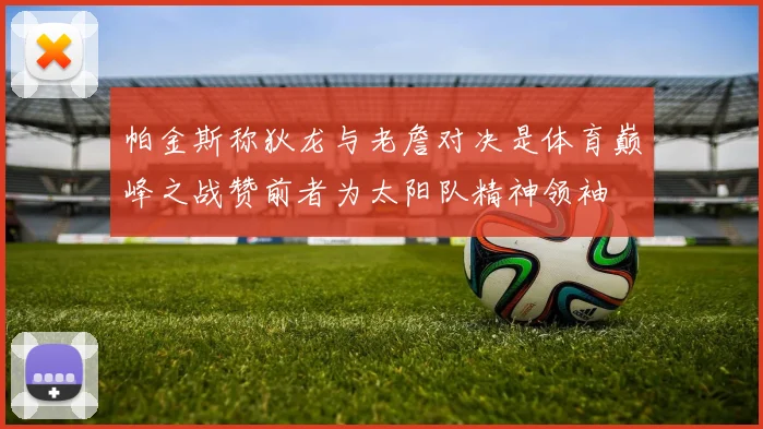 帕金斯称狄龙与老詹对决是体育巅峰之战赞前者为太阳队精神领袖