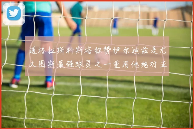 道格拉斯科斯塔称赞伊尔迪兹是尤文图斯最强球员之一重用他绝对正确