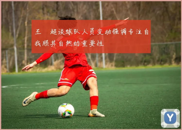 王燊超谈球队人员变动强调专注自我顺其自然的重要性