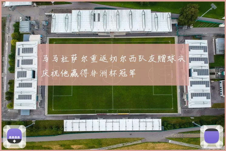 马马杜萨尔重返切尔西队友赠球衣庆祝他赢得非洲杯冠军