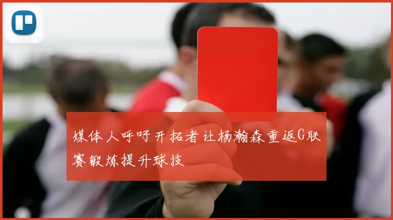 媒体人呼吁开拓者让杨瀚森重返G联赛锻炼提升球技