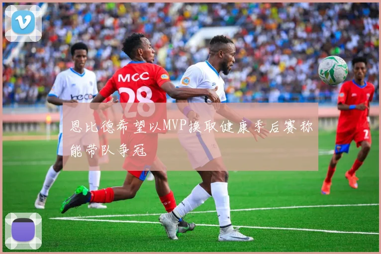 恩比德希望以MVP换取健康季后赛称能带队争冠