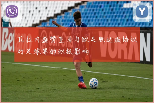瓦拉内盛赞皇马与欧足联达成协议对足球界的积极影响