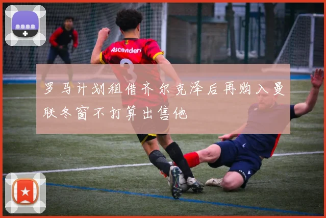 罗马计划租借齐尔克泽后再购入曼联冬窗不打算出售他