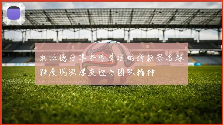 利拉德分享字母哥送的新款签名球鞋展现深厚友谊与团队精神