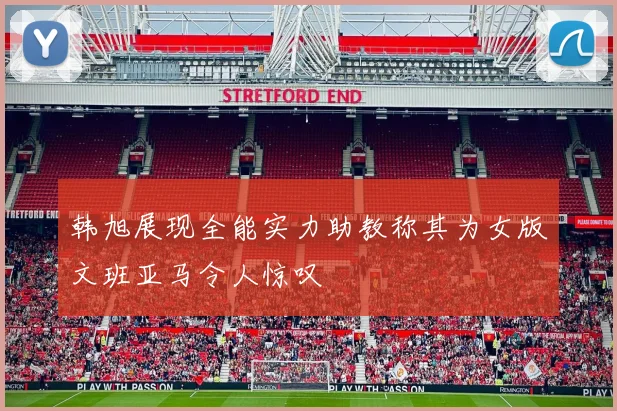 韩旭展现全能实力助教称其为女版文班亚马令人惊叹