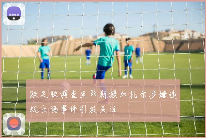 欧足联调查里昂新援加扎尔涉嫌违规出场事件引发关注