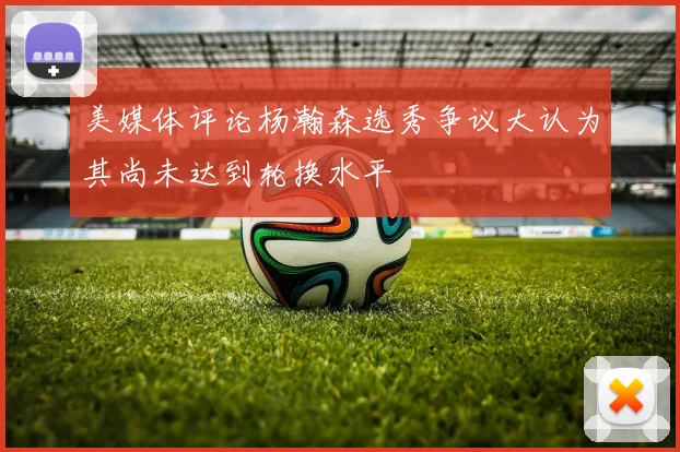 美媒体评论杨瀚森选秀争议大认为其尚未达到轮换水平