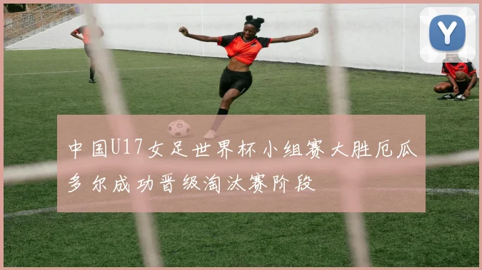 中国U17女足世界杯小组赛大胜厄瓜多尔成功晋级淘汰赛阶段