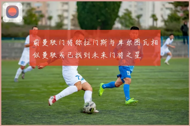 前曼联门将称拉门斯与库尔图瓦相似曼联或已找到未来门将之星