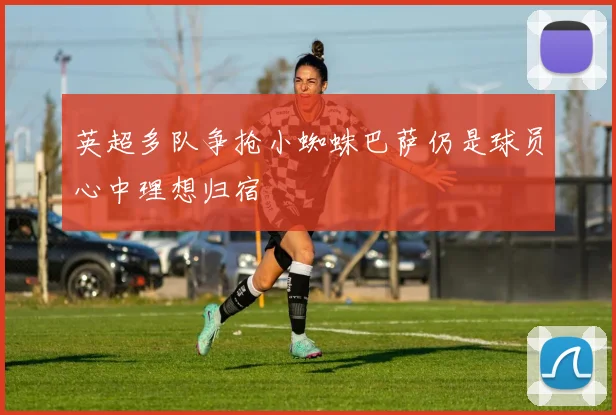 英超多队争抢小蜘蛛巴萨仍是球员心中理想归宿
