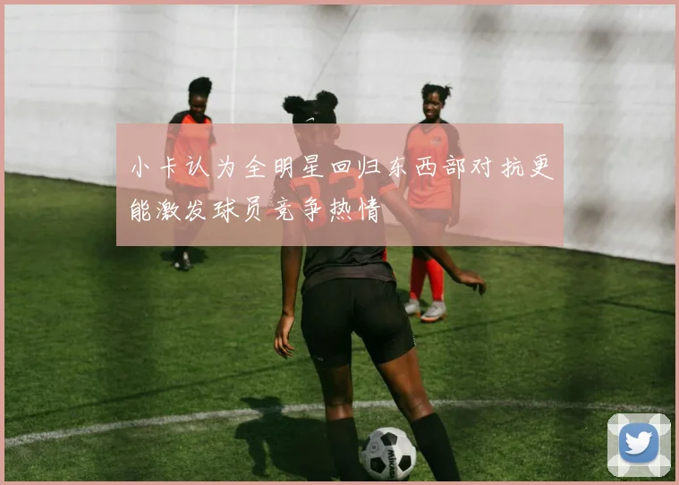 小卡认为全明星回归东西部对抗更能激发球员竞争热情
