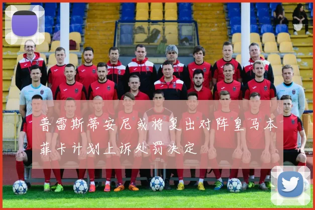 普雷斯蒂安尼或将复出对阵皇马本菲卡计划上诉处罚决定