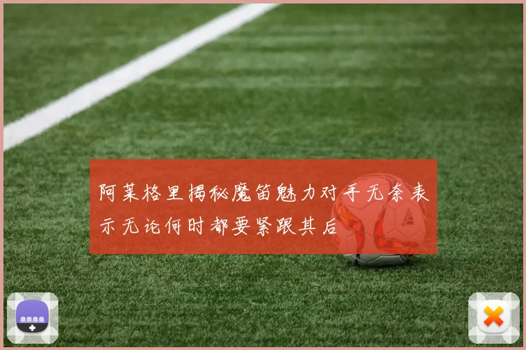 阿莱格里揭秘魔笛魅力对手无奈表示无论何时都要紧跟其后