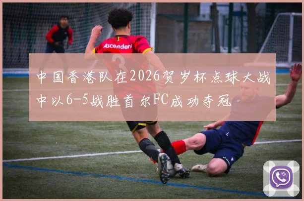 中国香港队在2026贺岁杯点球大战中以6-5战胜首尔FC成功夺冠