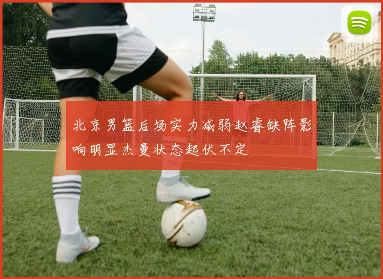 北京男篮后场实力减弱赵睿缺阵影响明显杰曼状态起伏不定