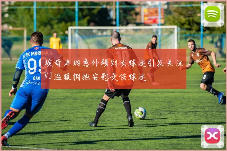 埃奇库姆意外踢到女球迷引发关注VJ温暖拥抱安慰受伤球迷