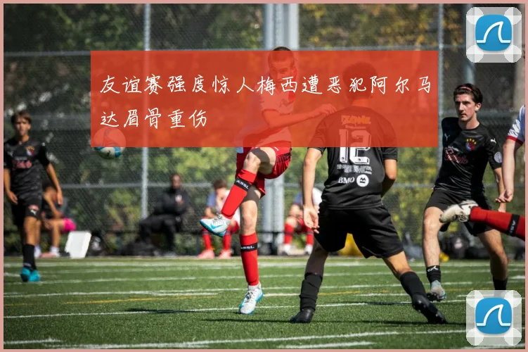 友谊赛强度惊人梅西遭恶犯阿尔马达眉骨重伤