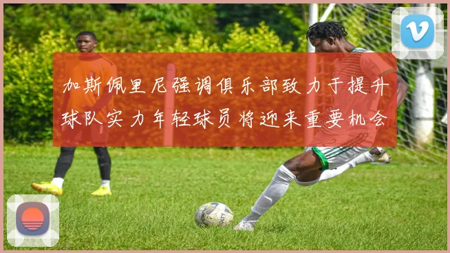 加斯佩里尼强调俱乐部致力于提升球队实力年轻球员将迎来重要机会