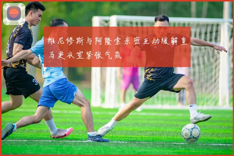 维尼修斯与阿隆索亲密互动缓解皇马更衣室紧张气氛