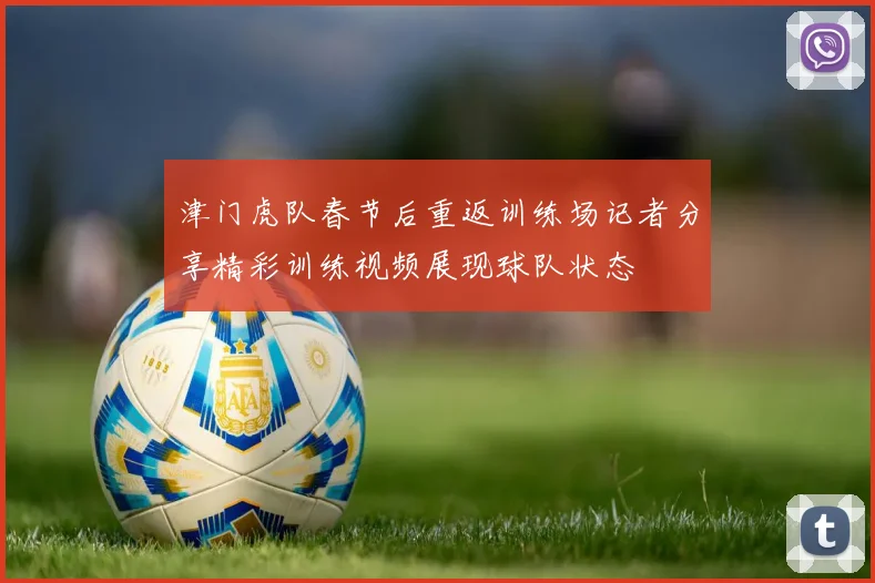 津门虎队春节后重返训练场记者分享精彩训练视频展现球队状态
