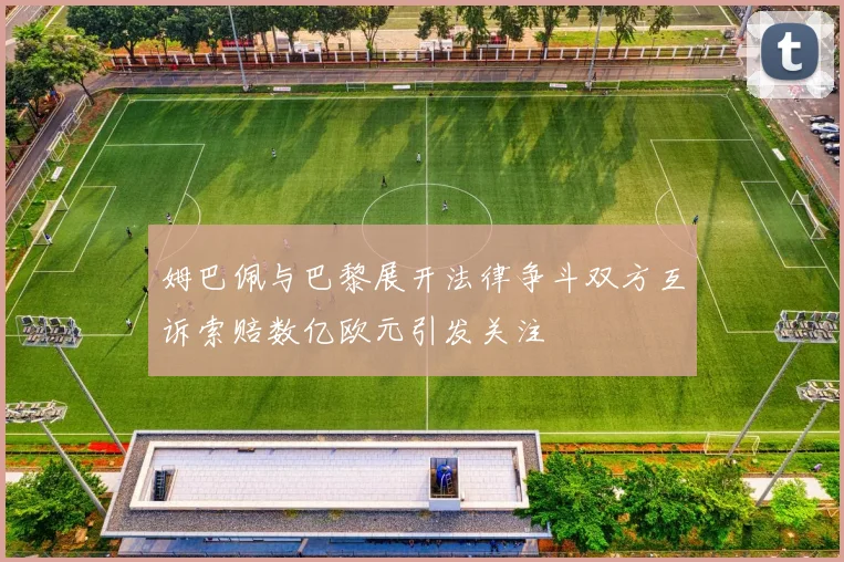 姆巴佩与巴黎展开法律争斗双方互诉索赔数亿欧元引发关注