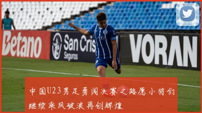 中国U23男足勇闯决赛之路愿小将们继续乘风破浪再创辉煌