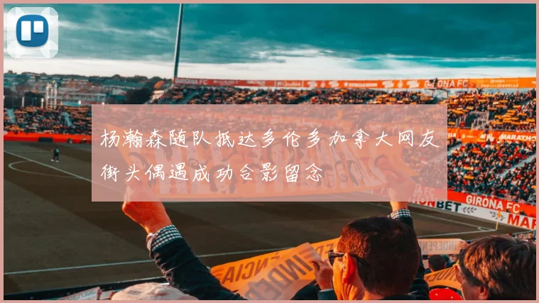 杨瀚森随队抵达多伦多加拿大网友街头偶遇成功合影留念