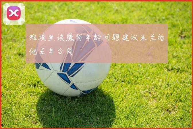 维埃里谈魔笛年龄问题建议米兰给他五年合同