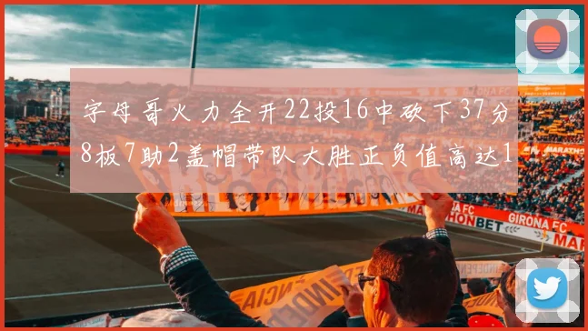 字母哥火力全开22投16中砍下37分8板7助2盖帽带队大胜正负值高达18
