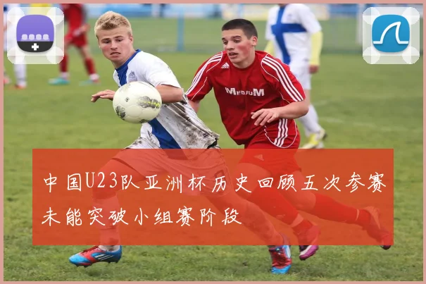 中国U23队亚洲杯历史回顾五次参赛未能突破小组赛阶段