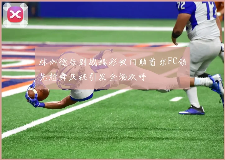林加德告别战精彩破门助首尔FC领先尬舞庆祝引发全场欢呼