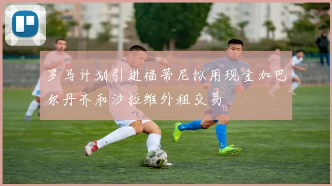 罗马计划引进福蒂尼拟用现金加巴尔丹齐和沙拉维外租交易