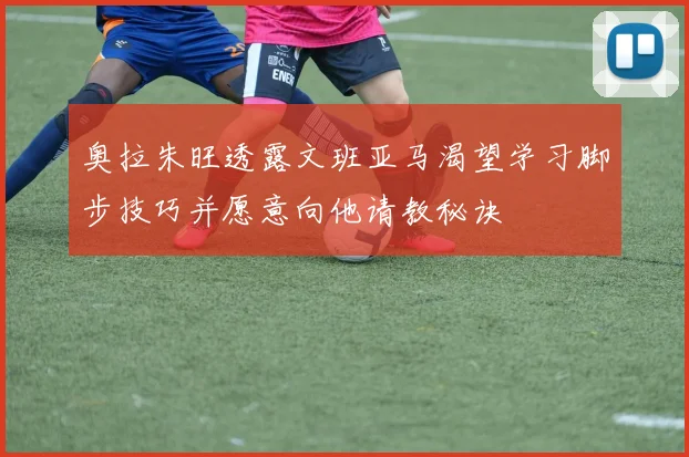 奥拉朱旺透露文班亚马渴望学习脚步技巧并愿意向他请教秘诀