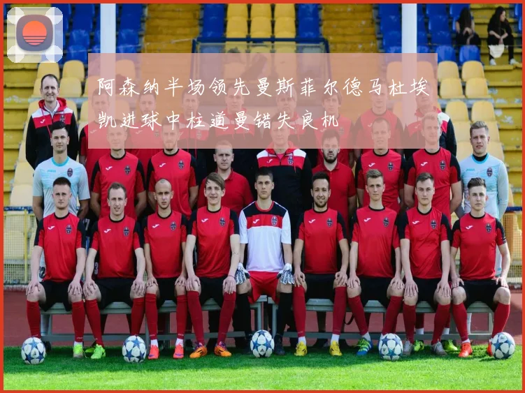 阿森纳半场领先曼斯菲尔德马杜埃凯进球中柱道曼错失良机