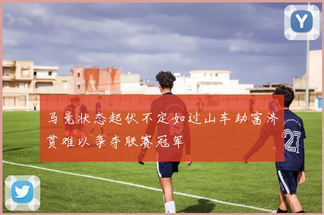 马竞状态起伏不定如过山车劫富济贫难以争夺联赛冠军